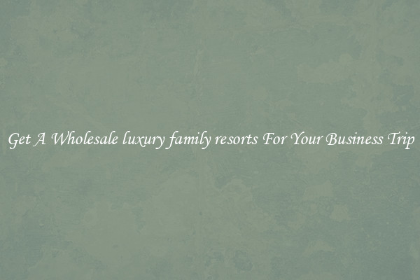 Get A Wholesale luxury family resorts For Your Business Trip