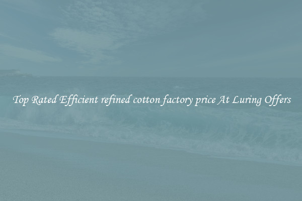 Top Rated Efficient refined cotton factory price At Luring Offers