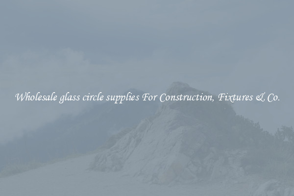 Wholesale glass circle supplies For Construction, Fixtures & Co.