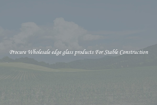 Procure Wholesale edge glass products For Stable Construction