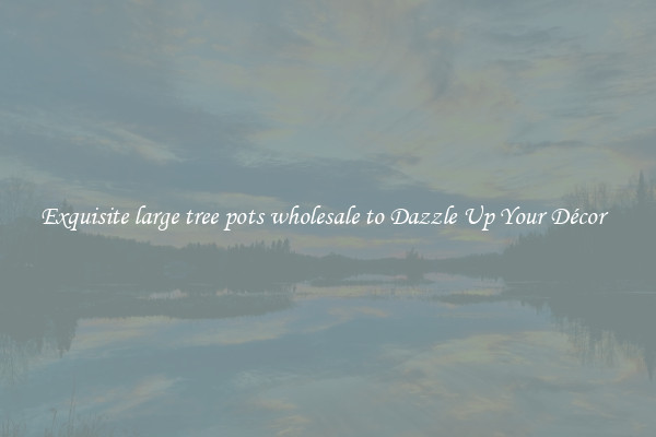 Exquisite large tree pots wholesale to Dazzle Up Your Décor  