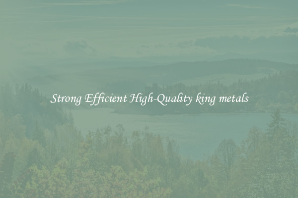 Strong Efficient High-Quality king metals